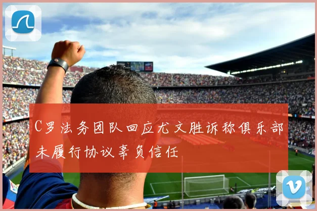 C罗法务团队回应尤文胜诉称俱乐部未履行协议辜负信任