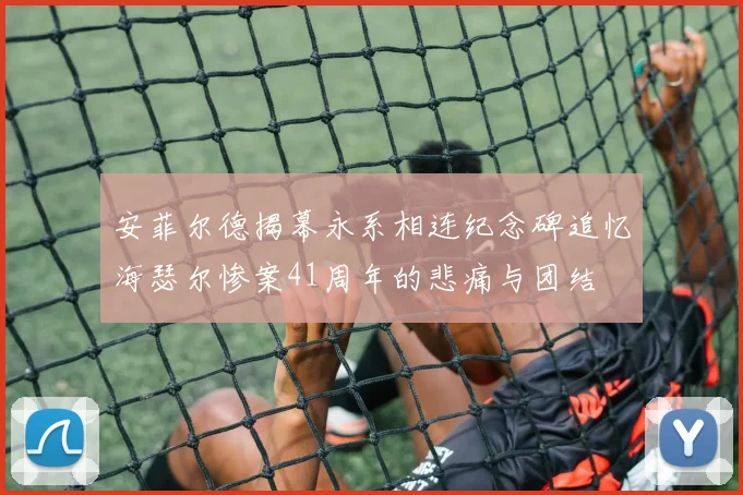 安菲尔德揭幕永系相连纪念碑追忆海瑟尔惨案41周年的悲痛与团结