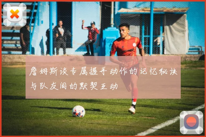 詹姆斯谈专属握手动作的记忆秘诀与队友间的默契互动