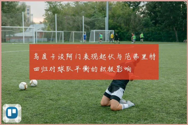 乌度卡谈阿门表现起伏与范弗里特回归对球队平衡的积极影响