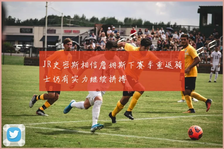 JR史密斯相信詹姆斯下赛季重返骑士仍有实力继续拼搏