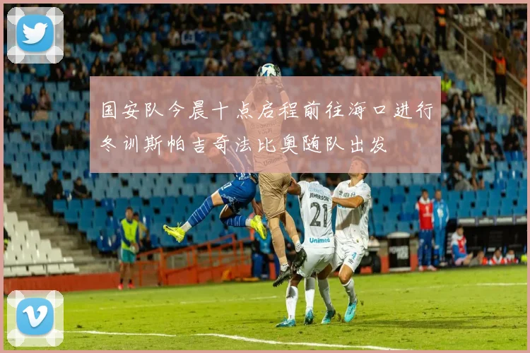 国安队今晨十点启程前往海口进行冬训斯帕吉奇法比奥随队出发
