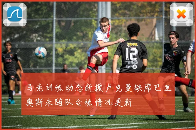 马竞训练动态新援卢克曼缺席巴里奥斯未随队合练情况更新