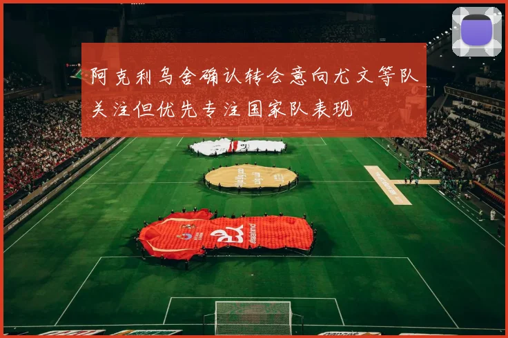 阿克利乌舍确认转会意向尤文等队关注但优先专注国家队表现