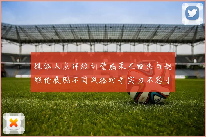 媒体人点评短训营成果王俊杰与赵维伦展现不同风格对手实力不容小觑