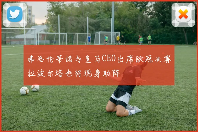 弗洛伦蒂诺与皇马CEO出席欧冠决赛拉波尔塔也将现身助阵