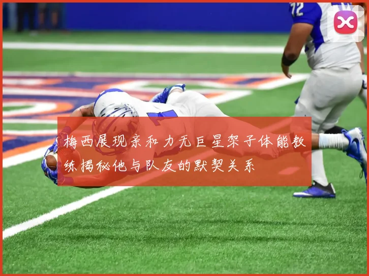 梅西展现亲和力无巨星架子体能教练揭秘他与队友的默契关系