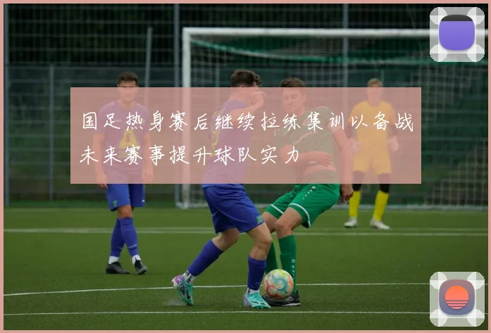 国足热身赛后继续拉练集训以备战未来赛事提升球队实力