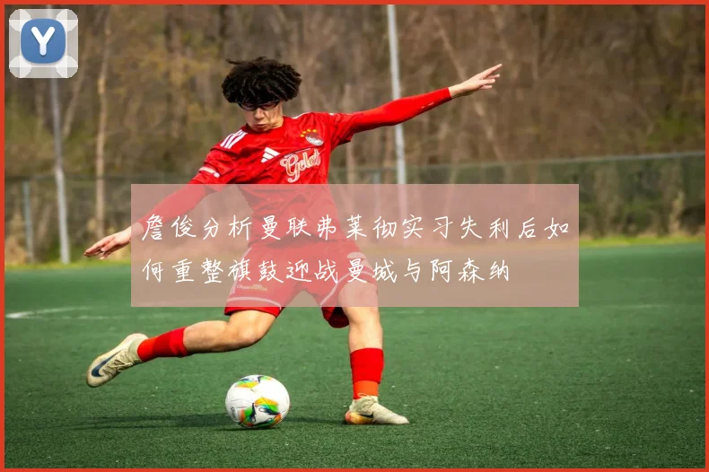 詹俊分析曼联弗莱彻实习失利后如何重整旗鼓迎战曼城与阿森纳