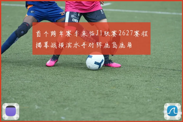 首个跨年赛季来临J1联赛2627赛程揭幕战横滨水手对阵鹿岛鹿角