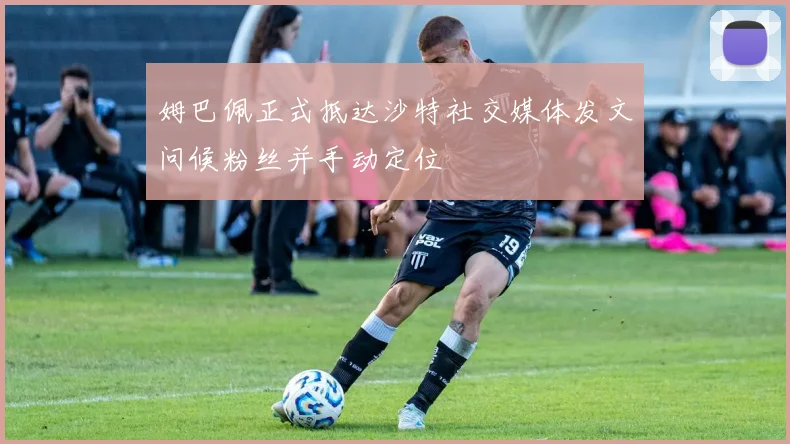 姆巴佩正式抵达沙特社交媒体发文问候粉丝并手动定位