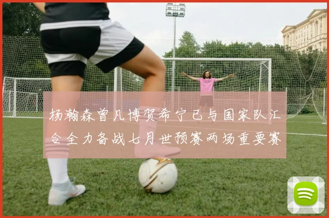 杨瀚森曾凡博贺希宁已与国家队汇合全力备战七月世预赛两场重要赛事