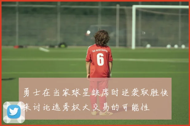 勇士在当家球星缺席时逆袭取胜快来讨论选秀权大交易的可能性