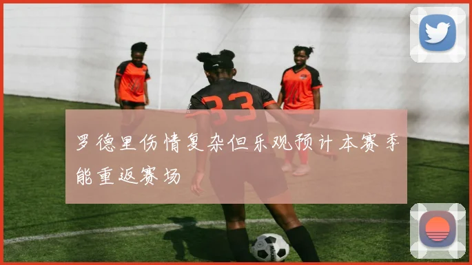 罗德里伤情复杂但乐观预计本赛季能重返赛场