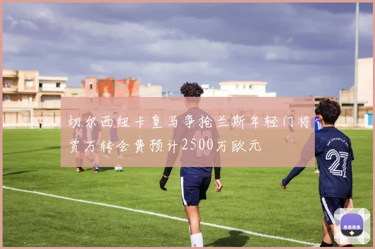 切尔西纽卡皇马争抢兰斯年轻门将贾万转会费预计2500万欧元