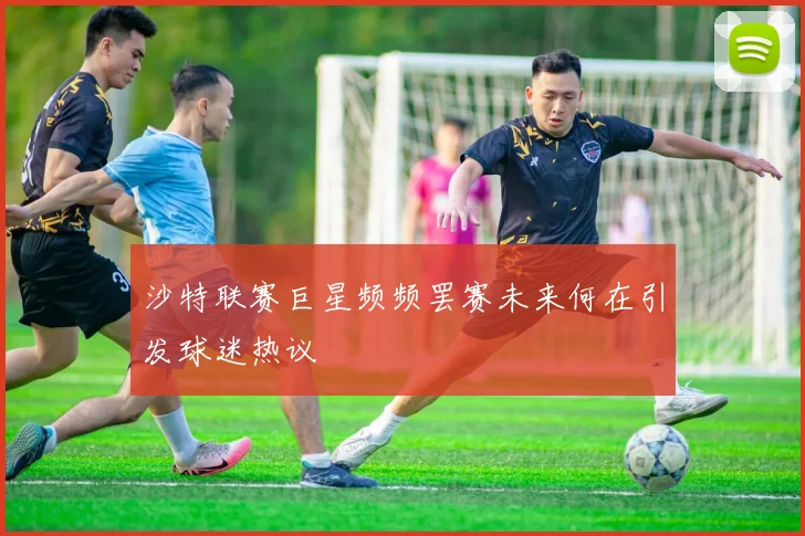 沙特联赛巨星频频罢赛未来何在引发球迷热议