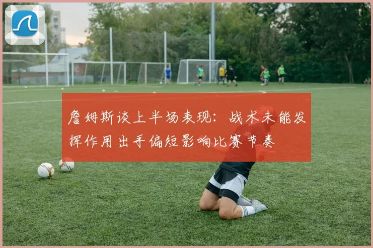 詹姆斯谈上半场表现：战术未能发挥作用出手偏短影响比赛节奏