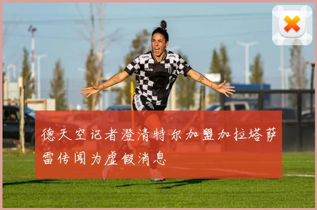 德天空记者澄清特尔加盟加拉塔萨雷传闻为虚假消息