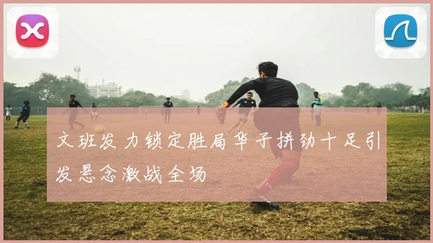 文班发力锁定胜局华子拼劲十足引发悬念激战全场