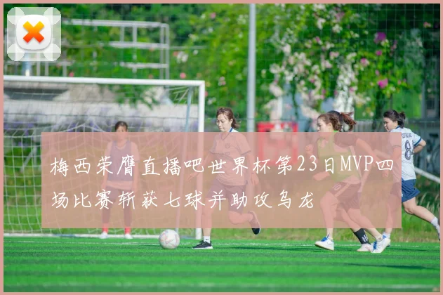 梅西荣膺直播吧世界杯第23日MVP四场比赛斩获七球并助攻乌龙